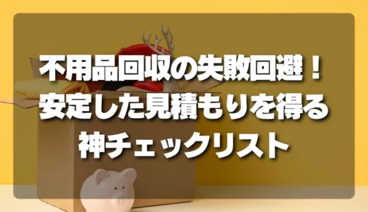 不用品回収の失敗を避ける！安定した見積もりを得るための「神チェックリスト」とは？