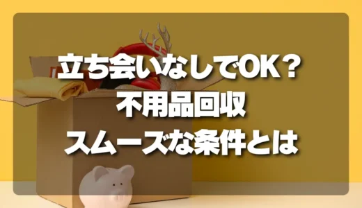 【立ち会いなしでOK？】不用品回収をスムーズに進める条件と注意点！